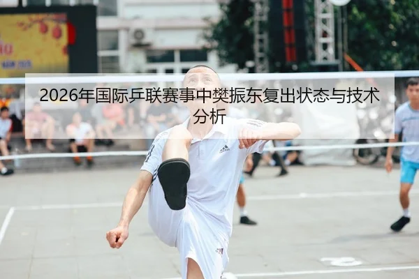 2026年国际乒联赛事中樊振东复出状态与技术分析