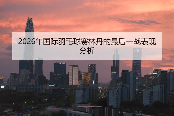 2026年国际羽毛球赛林丹的最后一战表现分析