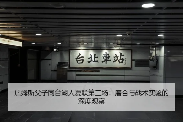 詹姆斯父子同台湖人夏联第三场：磨合与战术实验的深度观察
