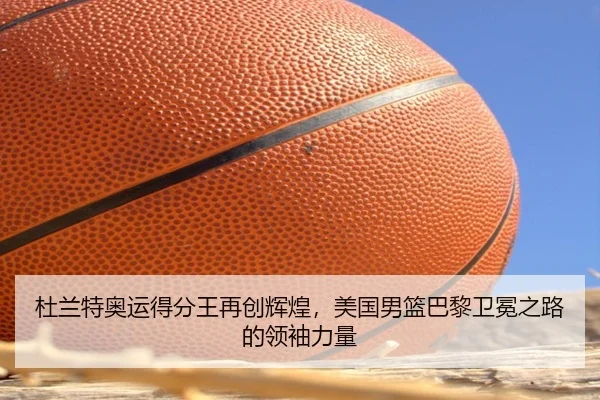 杜兰特奥运得分王再创辉煌，美国男篮巴黎卫冕之路的领袖力量