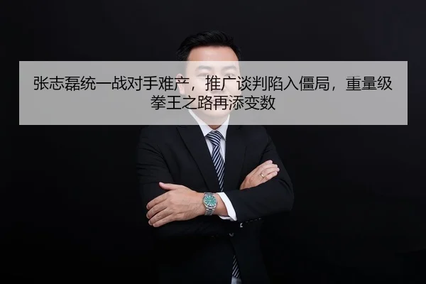 张志磊统一战对手难产，推广谈判陷入僵局，重量级拳王之路再添变数